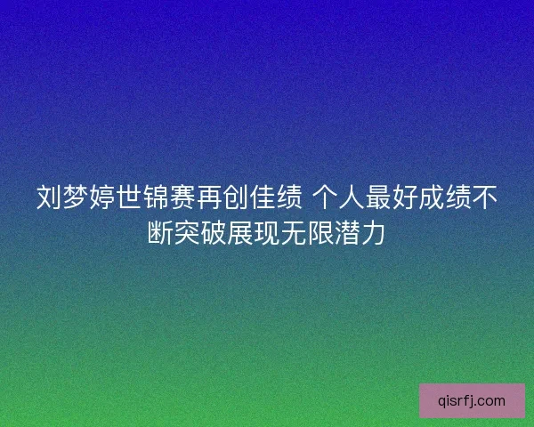 刘梦婷世锦赛再创佳绩 个人最好成绩不断突破展现无限潜力 刘梦婷世锦赛再创佳绩 个人最好成绩不断突破展现无限潜力