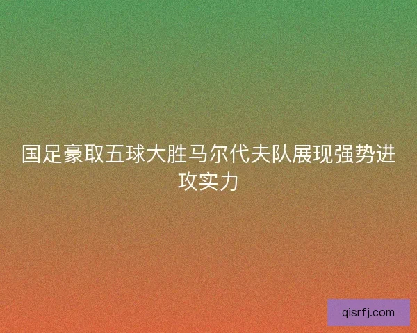 国足豪取五球大胜马尔代夫队展现强势进攻实力