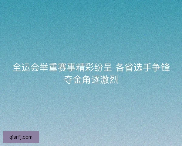 全运会举重赛事精彩纷呈 各省选手争锋夺金角逐激烈