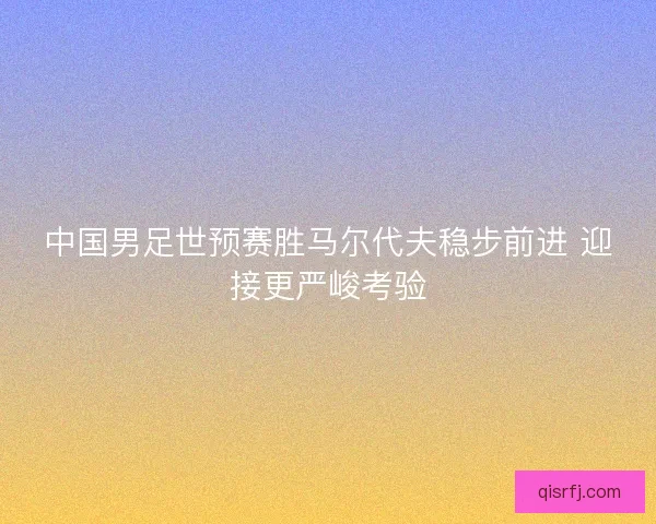 中国男足世预赛胜马尔代夫稳步前进 迎接更严峻考验 中国男足世预赛胜马尔代夫稳步前进 迎接更严峻考验