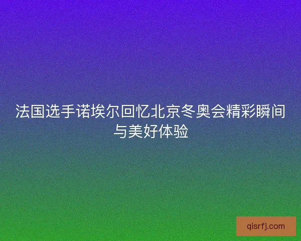 法国选手诺埃尔回忆北京冬奥会精彩瞬间与美好体验