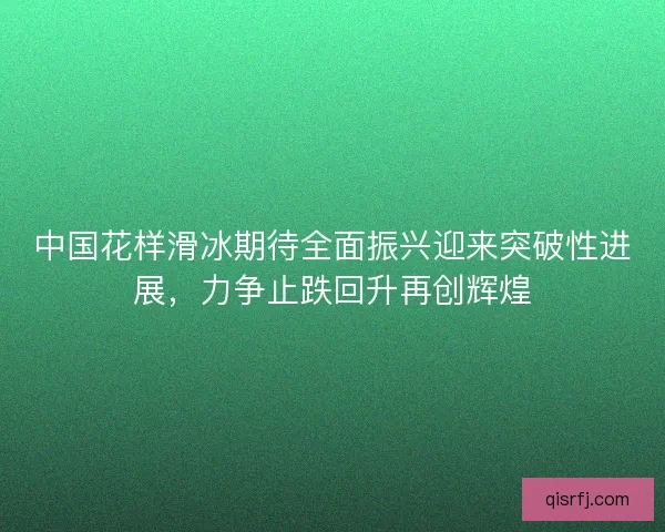 中国花样滑冰期待全面振兴迎来突破性进展，力争止跌回升再创辉煌