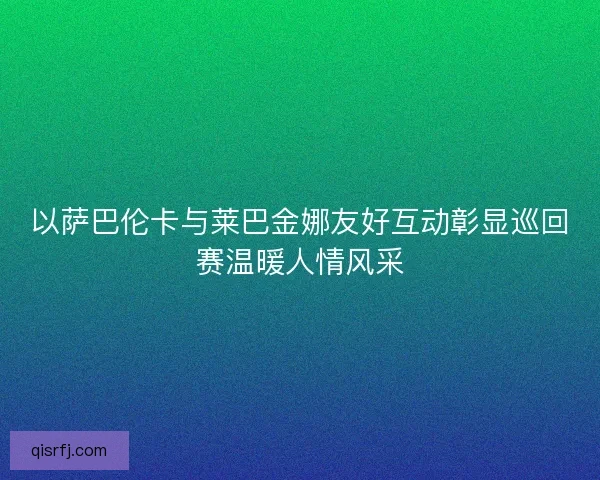 以萨巴伦卡与莱巴金娜友好互动彰显巡回赛温暖人情风采