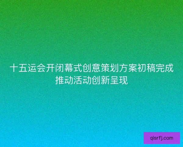 十五运会开闭幕式创意策划方案初稿完成推动活动创新呈现