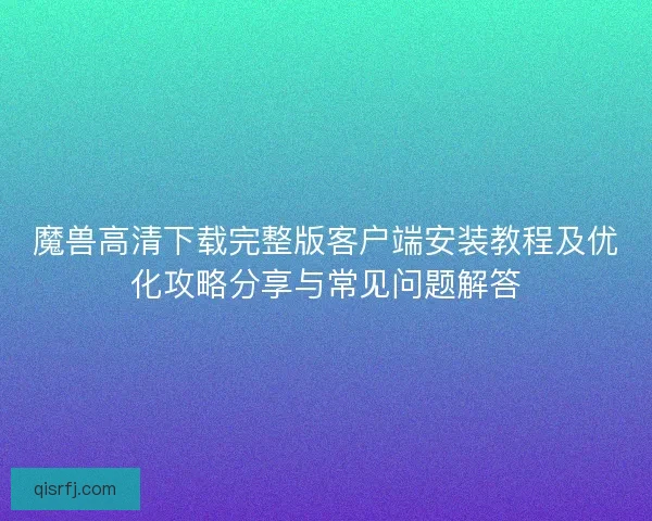 魔兽高清下载完整版客户端安装教程及优化攻略分享与常见问题解答