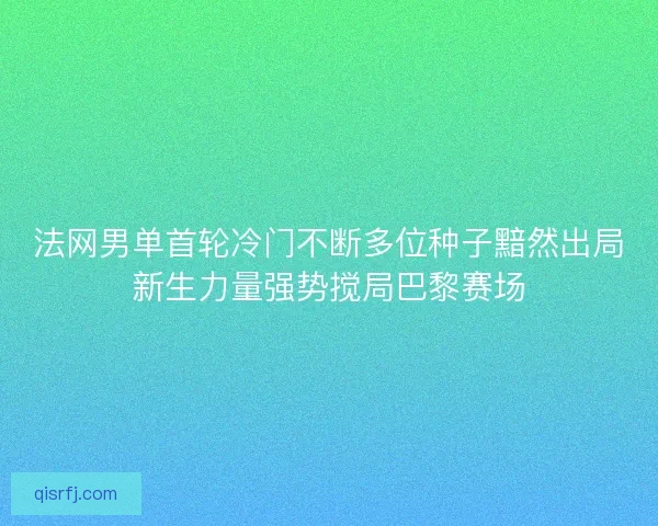 法网男单首轮冷门不断多位种子黯然出局新生力量强势搅局巴黎赛场 法网男单首轮冷门不断多位种子黯然出局新生力量强势搅局巴黎赛场