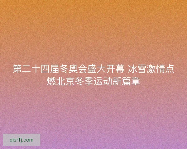 第二十四届冬奥会盛大开幕 冰雪激情点燃北京冬季运动新篇章 第二十四届冬奥会盛大开幕 冰雪激情点燃北京冬季运动新篇章