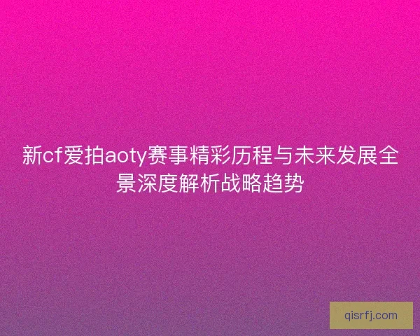 新cf爱拍aoty赛事精彩历程与未来发展全景深度解析战略趋势 新cf爱拍aoty赛事精彩历程与未来发展全景深度解析战略趋势