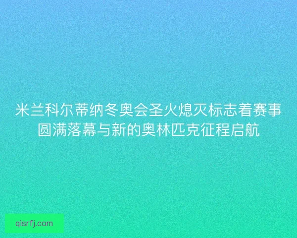 米兰科尔蒂纳冬奥会圣火熄灭标志着赛事圆满落幕与新的奥林匹克征程启航