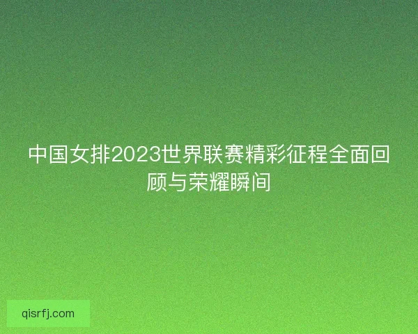 中国女排2023世界联赛精彩征程全面回顾与荣耀瞬间