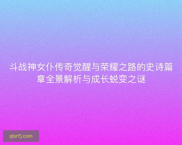 斗战神女仆传奇觉醒与荣耀之路的史诗篇章全景解析与成长蜕变之谜