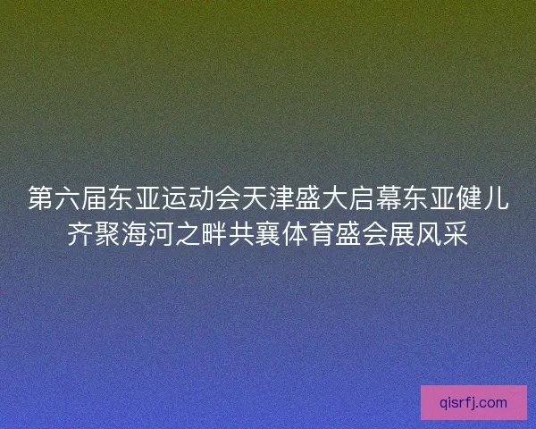 第六届东亚运动会天津盛大启幕东亚健儿齐聚海河之畔共襄体育盛会展风采
