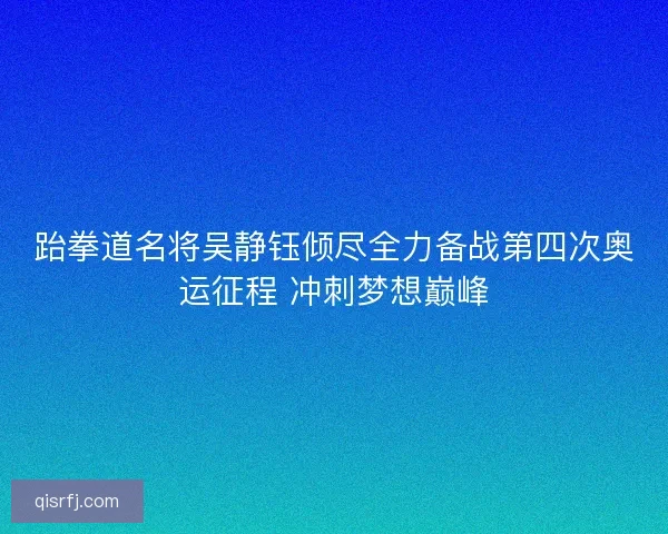 跆拳道名将吴静钰倾尽全力备战第四次奥运征程 冲刺梦想巅峰