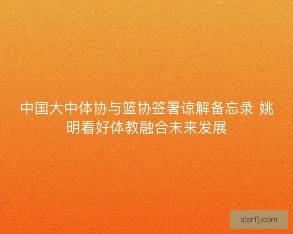 中国大中体协与篮协签署谅解备忘录 姚明看好体教融合未来发展 中国大中体协与篮协签署谅解备忘录 姚明看好体教融合未来发展