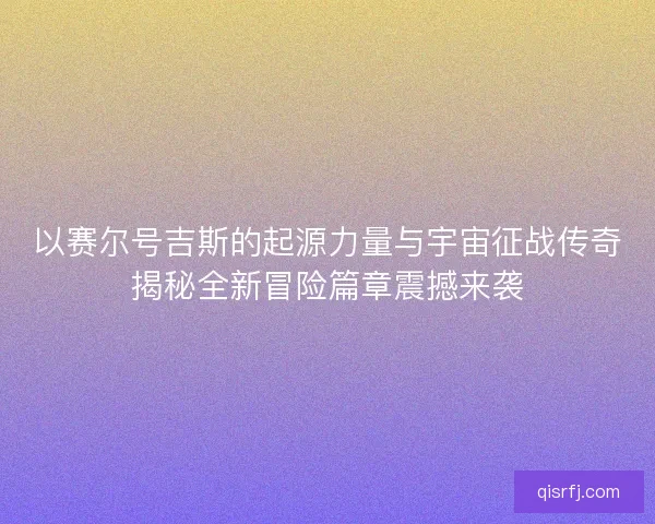 以赛尔号吉斯的起源力量与宇宙征战传奇揭秘全新冒险篇章震撼来袭