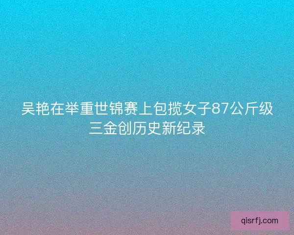 吴艳在举重世锦赛上包揽女子87公斤级三金创历史新纪录