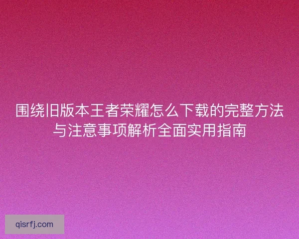 围绕旧版本王者荣耀怎么下载的完整方法与注意事项解析全面实用指南